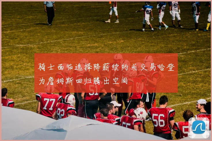 骑士面临选择降薪续约或交易哈登为詹姆斯回归腾出空间