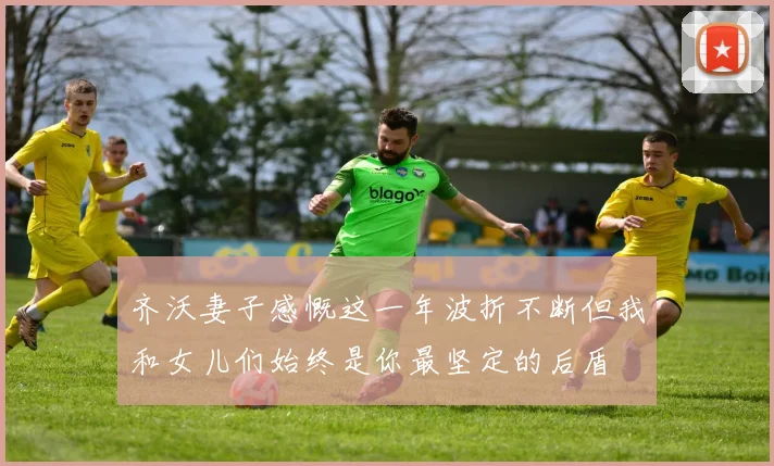 齐沃妻子感慨这一年波折不断但我和女儿们始终是你最坚定的后盾