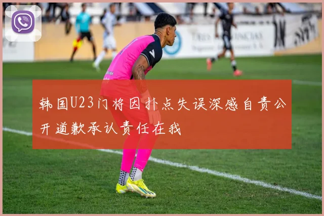 韩国U23门将因扑点失误深感自责公开道歉承认责任在我