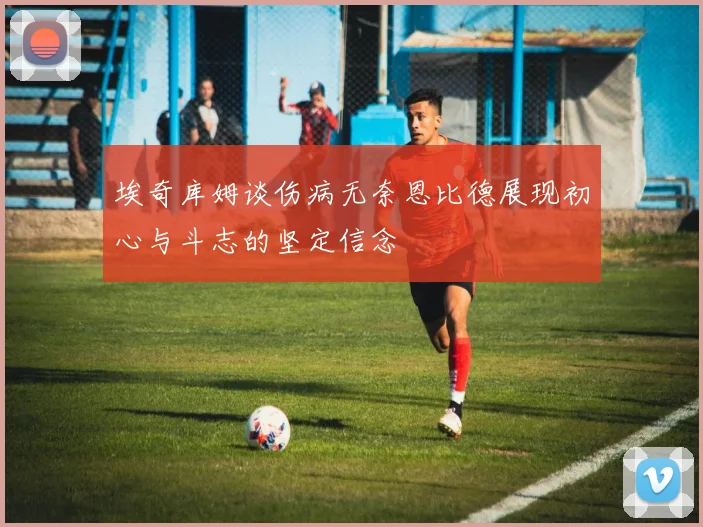 埃奇库姆谈伤病无奈恩比德展现初心与斗志的坚定信念